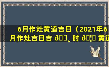 6月作灶黄道吉日（2021年6月作灶吉日吉 🕸 时 🦉 黄道吉日）